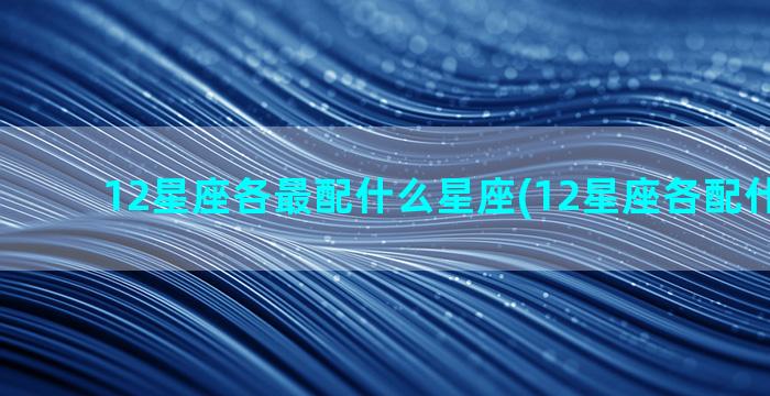 12星座各最配什么星座(12星座各配什么星座)