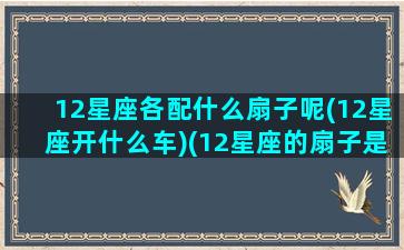 12星座各配什么扇子呢(12星座开什么车)(12星座的扇子是什么样子)