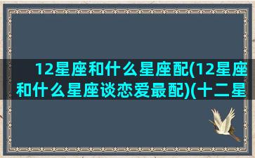 12星座和什么星座配(12星座和什么星座谈恋爱最配)(十二星座和什么十二星座最搭配)