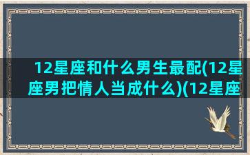 12星座和什么男生最配(12星座男把情人当成什么)(12星座男谁最深情)