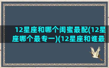 12星座和哪个闺蜜最配(12星座哪个最专一)(12星座和谁最配当闺蜜)