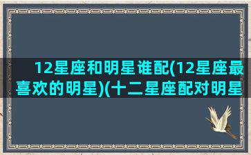 12星座和明星谁配(12星座最喜欢的明星)(十二星座配对明星)