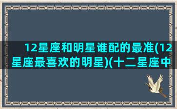 12星座和明星谁配的最准(12星座最喜欢的明星)(十二星座中谁和谁的星座最般配)