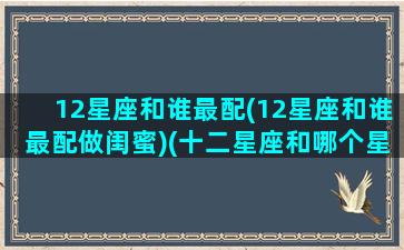 12星座和谁最配(12星座和谁最配做闺蜜)(十二星座和哪个星座最配闺蜜)