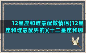 12星座和谁最配做情侣(12星座和谁最配男的)(十二星座和哪个星座最配情侣)