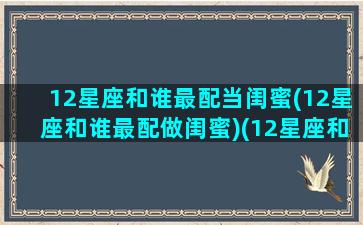 12星座和谁最配当闺蜜(12星座和谁最配做闺蜜)(12星座和谁做闺蜜最合适)