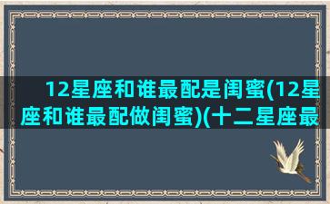 12星座和谁最配是闺蜜(12星座和谁最配做闺蜜)(十二星座最佳配对闺蜜)