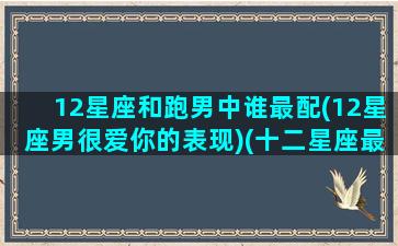 12星座和跑男中谁最配(12星座男很爱你的表现)(十二星座最配的男明星)