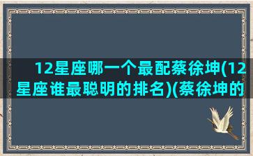 12星座哪一个最配蔡徐坤(12星座谁最聪明的排名)(蔡徐坤的两个星座)