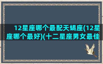 12星座哪个最配天蝎座(12星座哪个最好)(十二星座男女最佳配对天蝎座)