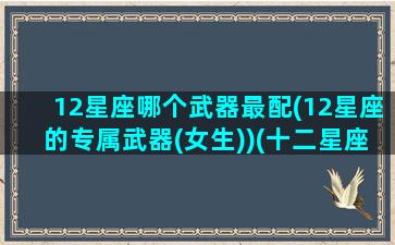 12星座哪个武器最配(12星座的专属武器(女生))(十二星座的武器谁最强)