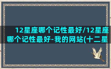 12星座哪个记性最好/12星座哪个记性最好-我的网站(十二星座中谁的记性最差)