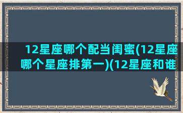 12星座哪个配当闺蜜(12星座哪个星座排第一)(12星座和谁最配当闺蜜)