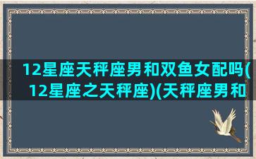 12星座天秤座男和双鱼女配吗(12星座之天秤座)(天秤座男和双鱼女适合在一起吗)