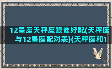 12星座天秤座跟谁好配(天秤座与12星座配对表)(天秤座和12星座的关系真乱)