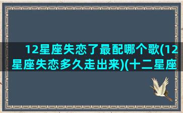 12星座失恋了最配哪个歌(12星座失恋多久走出来)(十二星座失恋专属歌曲)