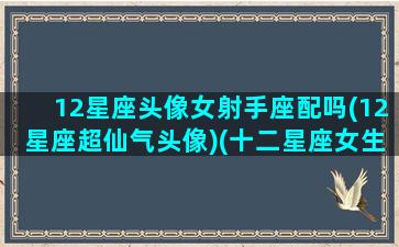 12星座头像女射手座配吗(12星座超仙气头像)(十二星座女生专属头像射手座女)