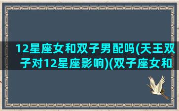 12星座女和双子男配吗(天王双子对12星座影响)(双子座女和天秤男配吗)