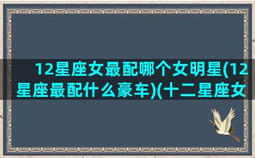 12星座女最配哪个女明星(12星座最配什么豪车)(十二星座女生配什么男生)