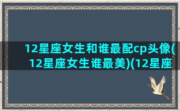 12星座女生和谁最配cp头像(12星座女生谁最美)(12星座女配什么星座男)