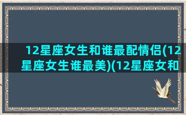 12星座女生和谁最配情侣(12星座女生谁最美)(12星座女和12星座男配对指数)