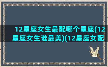 12星座女生最配哪个星座(12星座女生谁最美)(12星座女配对12星座男)