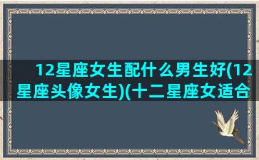 12星座女生配什么男生好(12星座头像女生)(十二星座女适合什么星座男)