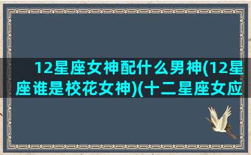 12星座女神配什么男神(12星座谁是校花女神)(十二星座女应该配什么星座的男生)