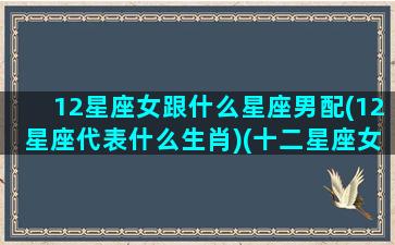 12星座女跟什么星座男配(12星座代表什么生肖)(十二星座女最配什么星座男)