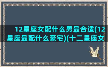 12星座女配什么男最合适(12星座最配什么豪宅)(十二星座女男最佳配对)