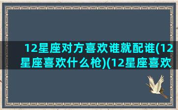 12星座对方喜欢谁就配谁(12星座喜欢什么枪)(12星座喜欢哪个星座)