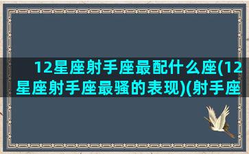 12星座射手座最配什么座(12星座射手座最骚的表现)(射手座最配的星座排名)