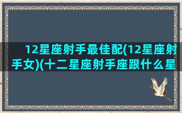 12星座射手最佳配(12星座射手女)(十二星座射手座跟什么星座最匹配)