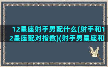 12星座射手男配什么(射手和12星座配对指数)(射手男星座和什么星座相配)