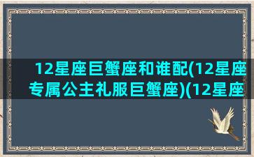 12星座巨蟹座和谁配(12星座专属公主礼服巨蟹座)(12星座巨蟹座和什么星座最配)