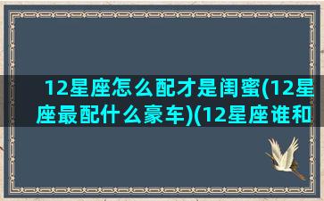 12星座怎么配才是闺蜜(12星座最配什么豪车)(12星座谁和谁最配做闺蜜)