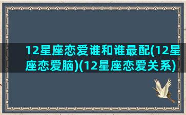 12星座恋爱谁和谁最配(12星座恋爱脑)(12星座恋爱关系)