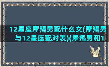 12星座摩羯男配什么女(摩羯男与12星座配对表)(摩羯男和12星座配对)