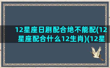 12星座日剧配合绝不能配(12星座配合什么12生肖)(12星座配谁)