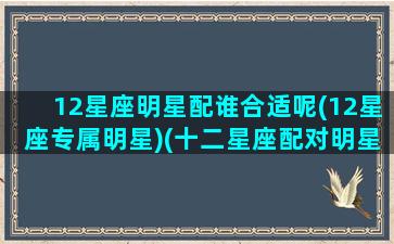 12星座明星配谁合适呢(12星座专属明星)(十二星座配对明星)