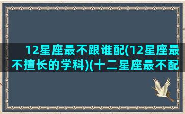 12星座最不跟谁配(12星座最不擅长的学科)(十二星座最不配的一对)