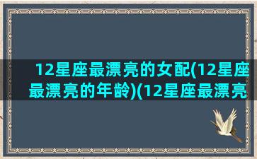 12星座最漂亮的女配(12星座最漂亮的年龄)(12星座最漂亮的是谁)