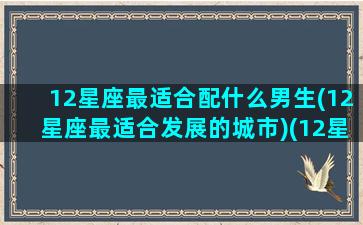 12星座最适合配什么男生(12星座最适合发展的城市)(12星座配什么男朋友)