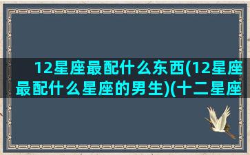 12星座最配什么东西(12星座最配什么星座的男生)(十二星座配什么星座最好)