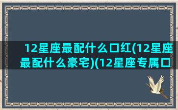 12星座最配什么口红(12星座最配什么豪宅)(12星座专属口红)