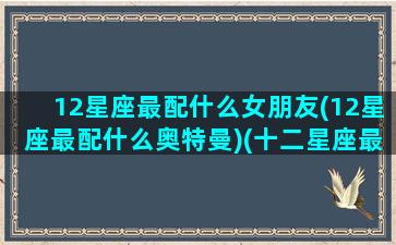 12星座最配什么女朋友(12星座最配什么奥特曼)(十二星座最配的怪兽是什么怪兽)