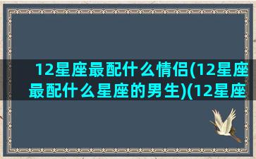 12星座最配什么情侣(12星座最配什么星座的男生)(12星座最佳情侣配对)