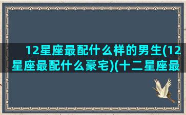 12星座最配什么样的男生(12星座最配什么豪宅)(十二星座最配哪个男生)