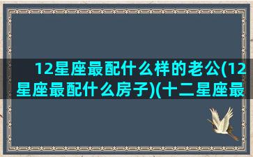 12星座最配什么样的老公(12星座最配什么房子)(十二星座最合适的配偶)