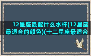 12星座最配什么水杯(12星座最适合的颜色)(十二星座最适合用什么杯子)